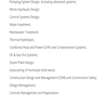 	Pumping System Design. Including advanced systems; 	Works Hydraulic Design; 	Control Systems Design; 	Water treatment; 	Wastewater Treatment; 	Thermal Hydrolysis; 	Combined Heat and Power (CHP) and Co-Generation Systems; 	Oil & Gas Fire Systems; 	Steam Plant Design; 	Autoclaving of municipal solid waste; 	Construction Design and Management (CDM) and Construction Safety; 	Design Management; 	Contract Management and Negotiation;